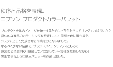 秩序と品格を表現。エプソン プロダクトカラーパレット/プロダクト全体のイメージを統一するためにどう色をハンドリングすれば良いか?具体的な商品のカラーリングを想定しつつ、思想を色に置き換え、システムとして完成させる作業をおこないました。なるべく少ない色数で、ブランドアイデンティティとしての意志ある色表現が「継続して/安定して/一貫性を維持しながら」実現できるような基本パレットを作成しました。