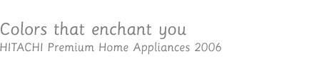 Colors that enchant you / HITACHI Premium Home Appliances 2006
