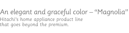 An elegant and graceful color - Magnolia / Hitachi's home appliance product line that goes beyond the premium.